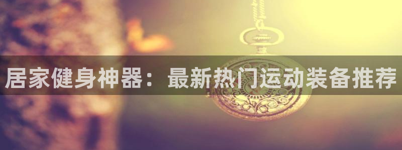 yy易游体育官方正版app开户：居家健身神器：最新热门运动装